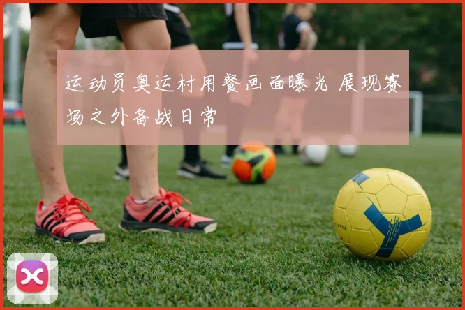 运动员奥运村用餐画面曝光 展现赛场之外备战日常