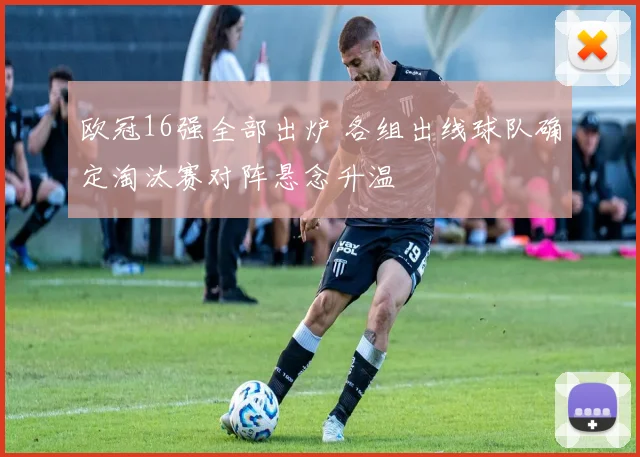 欧冠16强全部出炉 各组出线球队确定淘汰赛对阵悬念升温