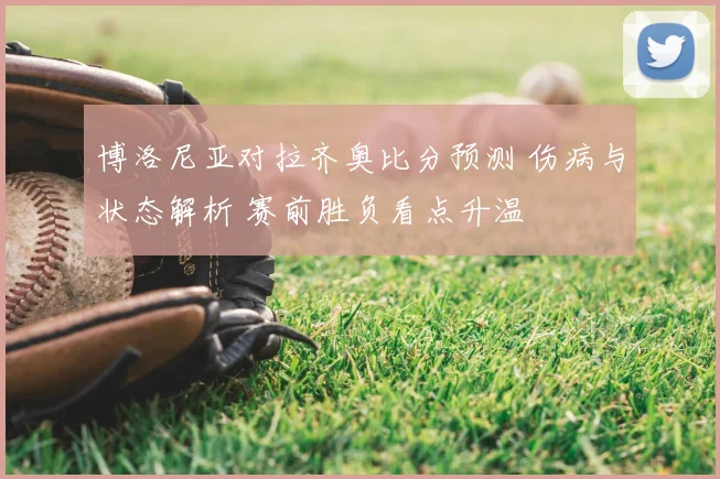博洛尼亚对拉齐奥比分预测 伤病与状态解析 赛前胜负看点升温