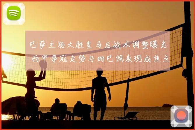 巴萨主场大胜皇马后战术调整曝光 西甲争冠走势与姆巴佩表现成焦点