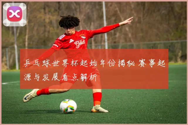 乒乓球世界杯起始年份揭秘 赛事起源与发展看点解析