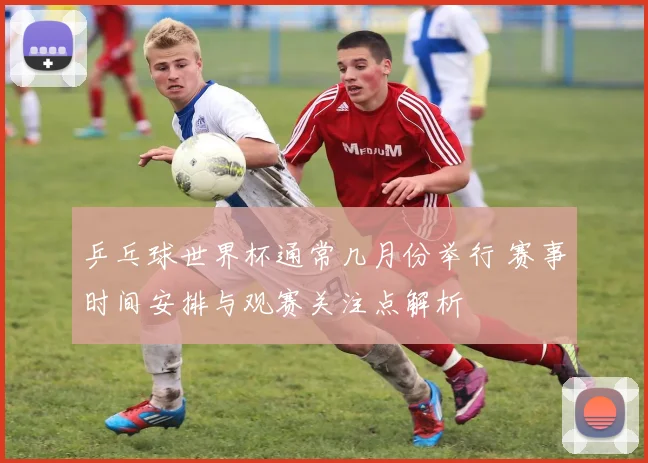 乒乓球世界杯通常几月份举行 赛事时间安排与观赛关注点解析