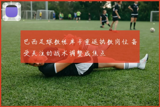 巴西足球教练库卡重返执教岗位 备受关注的战术调整成焦点