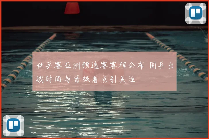 世乒赛亚洲预选赛赛程公布 国乒出战时间与晋级看点引关注