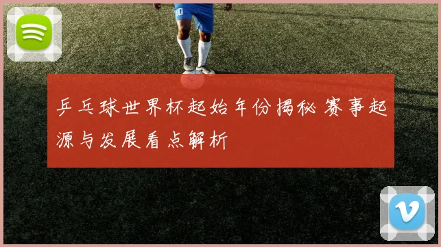 乒乓球世界杯起始年份揭秘 赛事起源与发展看点解析