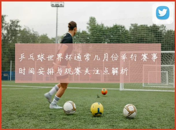 乒乓球世界杯通常几月份举行 赛事时间安排与观赛关注点解析