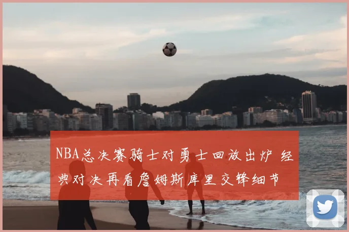 NBA总决赛骑士对勇士回放出炉 经典对决再看詹姆斯库里交锋细节