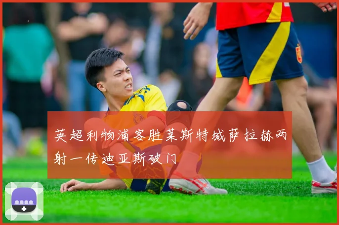 英超利物浦客胜莱斯特城萨拉赫两射一传迪亚斯破门