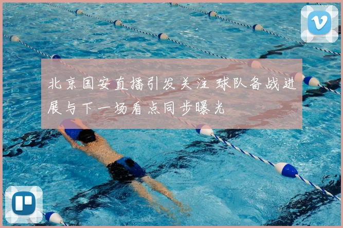 北京国安直播引发关注 球队备战进展与下一场看点同步曝光