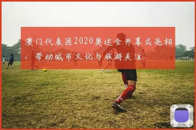 澳门代表团2020奥运会开幕式亮相，带动城市文化与旅游关注