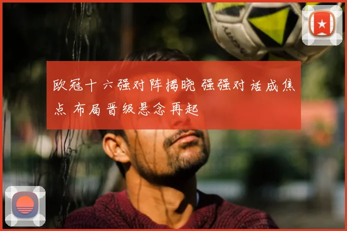 欧冠十六强对阵揭晓 强强对话成焦点 布局晋级悬念再起