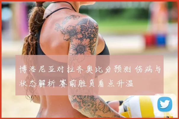 博洛尼亚对拉齐奥比分预测 伤病与状态解析 赛前胜负看点升温