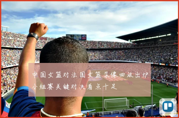 中国女篮对法国女篮录像回放出炉小组赛关键对决看点十足