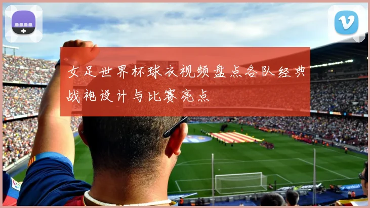 女足世界杯球衣视频盘点各队经典战袍设计与比赛亮点