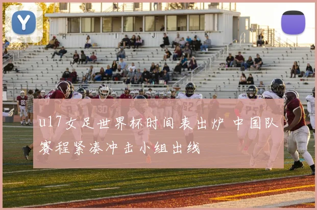 u17女足世界杯时间表出炉 中国队赛程紧凑冲击小组出线