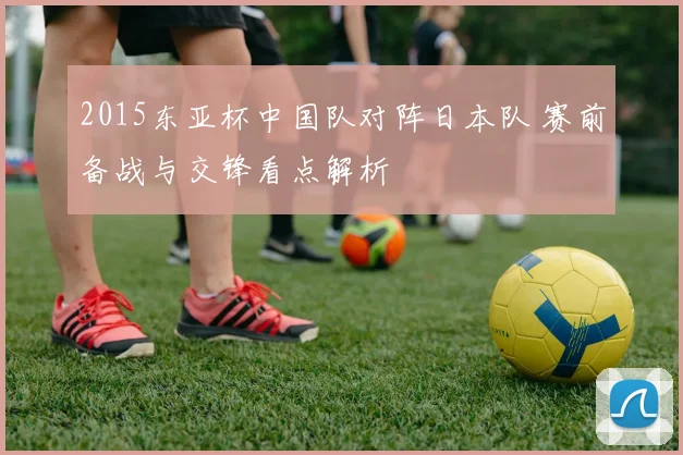2015东亚杯中国队对阵日本队 赛前备战与交锋看点解析