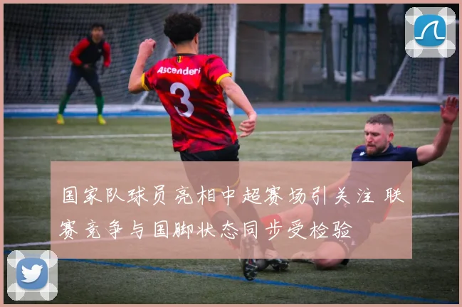 国家队球员亮相中超赛场引关注 联赛竞争与国脚状态同步受检验