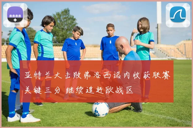 亚特兰大击败弗洛西诺内收获联赛关键三分 继续追赶欧战区