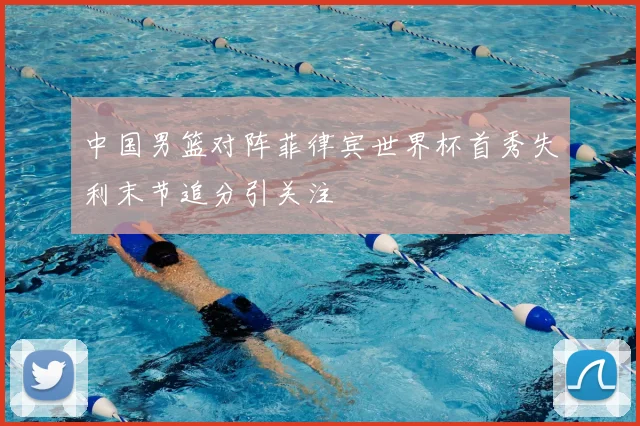 中国男篮对阵菲律宾世界杯首秀失利末节追分引关注