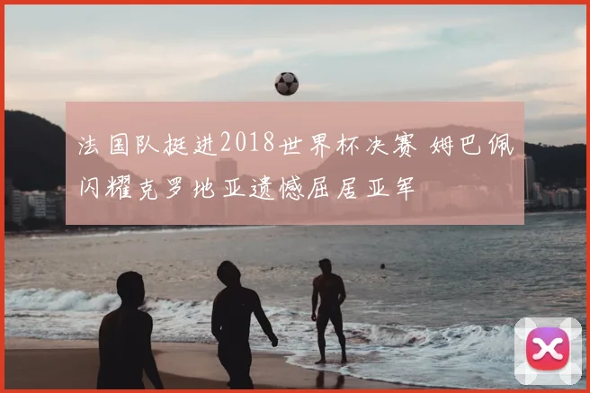 法国队挺进2018世界杯决赛 姆巴佩闪耀克罗地亚遗憾屈居亚军