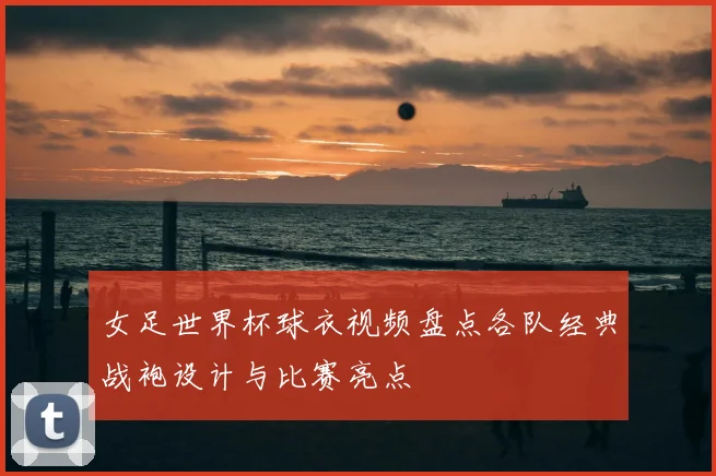 女足世界杯球衣视频盘点各队经典战袍设计与比赛亮点