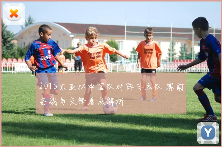 2015东亚杯中国队对阵日本队 赛前备战与交锋看点解析
