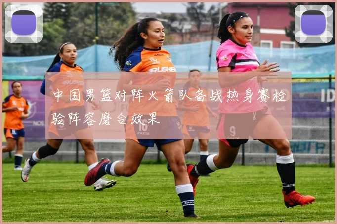 中国男篮对阵火箭队备战热身赛检验阵容磨合效果
