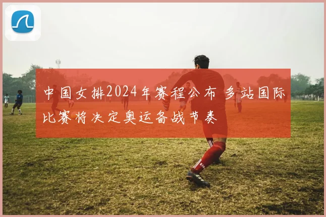 中国女排2024年赛程公布 多站国际比赛将决定奥运备战节奏