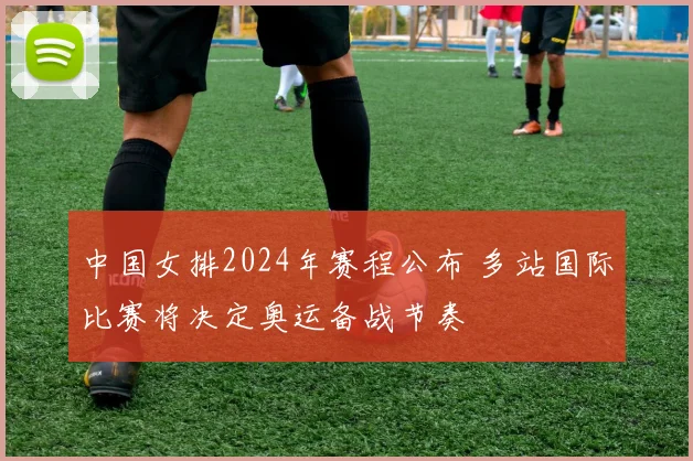 中国女排2024年赛程公布 多站国际比赛将决定奥运备战节奏