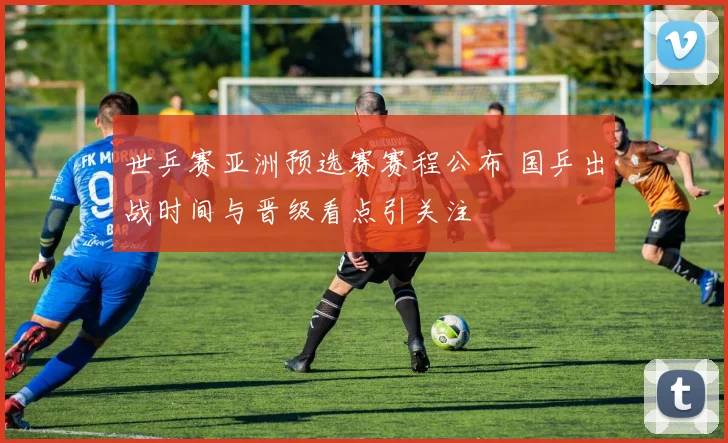 世乒赛亚洲预选赛赛程公布 国乒出战时间与晋级看点引关注