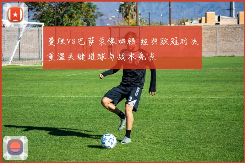 曼联vs巴萨录像回顾 经典欧冠对决重温关键进球与战术亮点