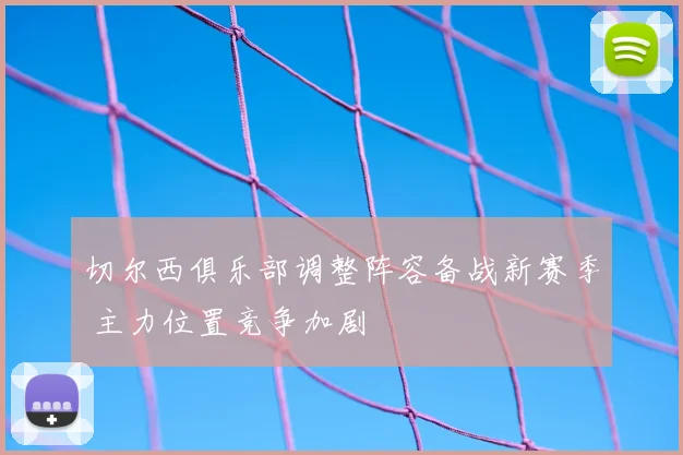 切尔西俱乐部调整阵容备战新赛季 主力位置竞争加剧