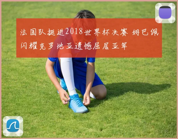 法国队挺进2018世界杯决赛 姆巴佩闪耀克罗地亚遗憾屈居亚军