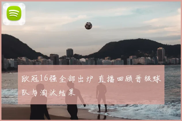 欧冠16强全部出炉 直播回顾晋级球队与淘汰结果