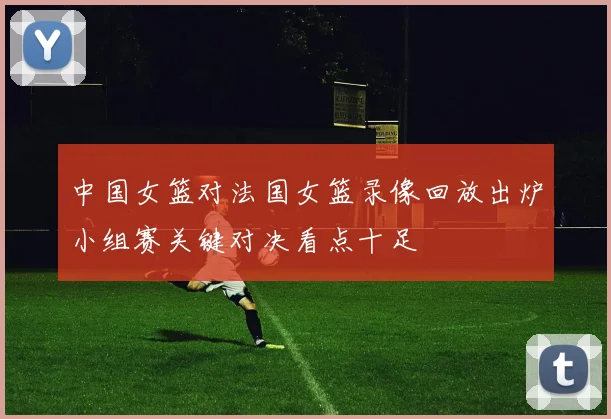 中国女篮对法国女篮录像回放出炉小组赛关键对决看点十足