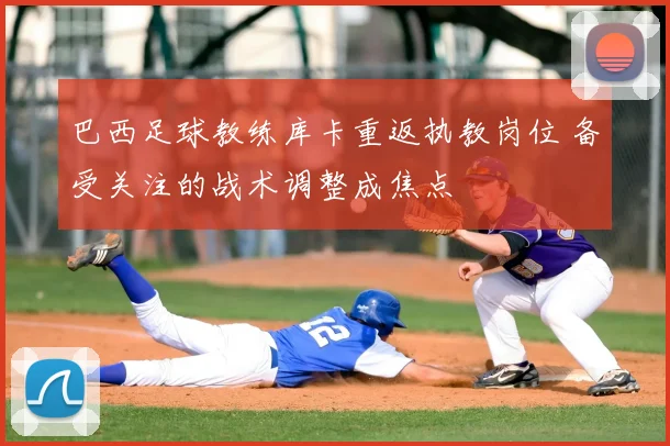 巴西足球教练库卡重返执教岗位 备受关注的战术调整成焦点