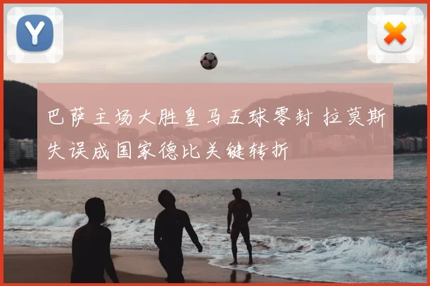 巴萨主场大胜皇马五球零封 拉莫斯失误成国家德比关键转折