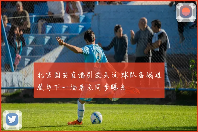 北京国安直播引发关注 球队备战进展与下一场看点同步曝光