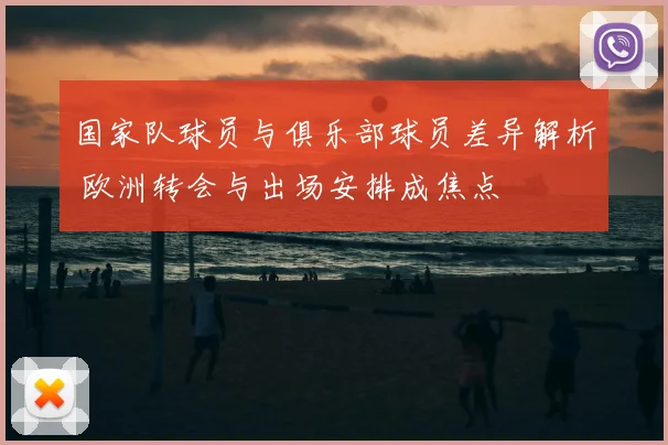 国家队球员与俱乐部球员差异解析 欧洲转会与出场安排成焦点