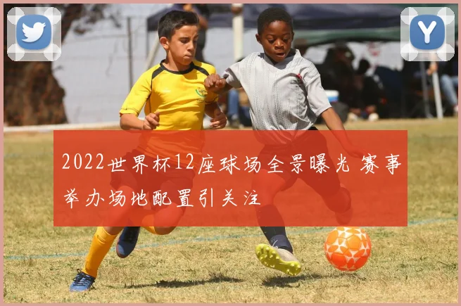2022世界杯12座球场全景曝光 赛事举办场地配置引关注