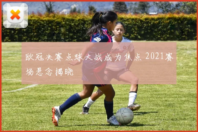 欧冠决赛点球大战成为焦点 2021赛场悬念揭晓