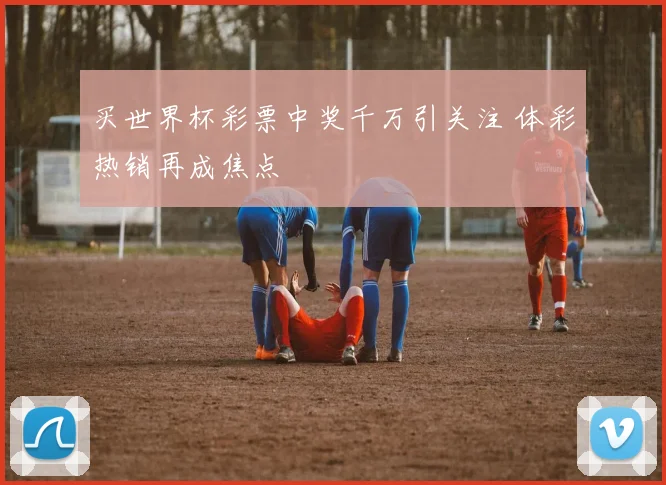 买世界杯彩票中奖千万引关注 体彩热销再成焦点